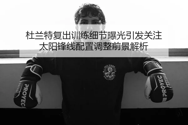杜兰特复出训练细节曝光引发关注 太阳锋线配置调整前景解析